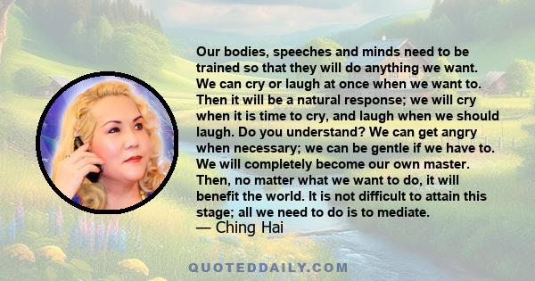 Our bodies, speeches and minds need to be trained so that they will do anything we want. We can cry or laugh at once when we want to. Then it will be a natural response; we will cry when it is time to cry, and laugh