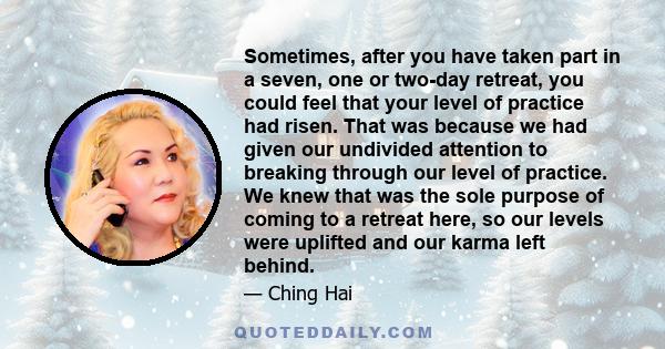 Sometimes, after you have taken part in a seven, one or two-day retreat, you could feel that your level of practice had risen. That was because we had given our undivided attention to breaking through our level of