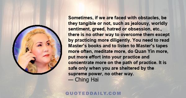 Sometimes, if we are faced with obstacles, be they tangible or not, such as jealousy, worldly sentiment, greed, hatred or obsession, etc., there is no other way to overcome them except by practicing more diligently. You 