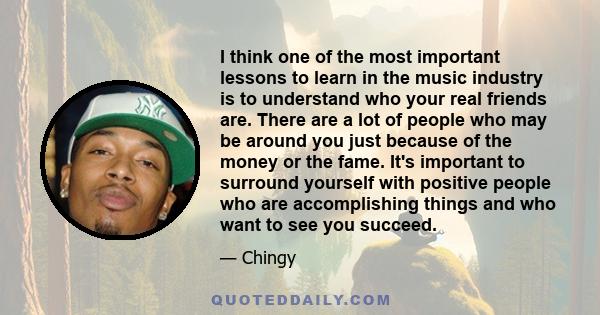 I think one of the most important lessons to learn in the music industry is to understand who your real friends are. There are a lot of people who may be around you just because of the money or the fame. It's important