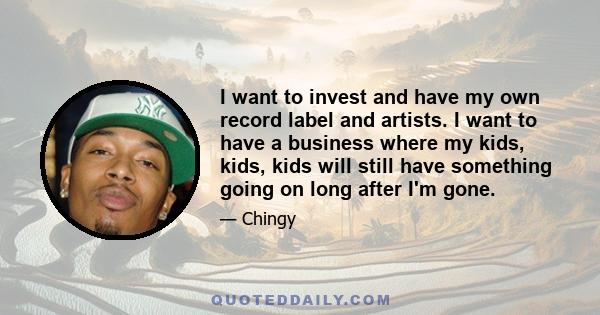 I want to invest and have my own record label and artists. I want to have a business where my kids, kids, kids will still have something going on long after I'm gone.