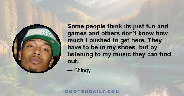 Some people think its just fun and games and others don't know how much I pushed to get here. They have to be in my shoes, but by listening to my music they can find out.