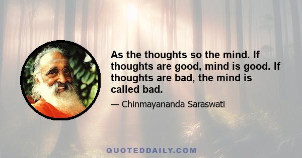 As the thoughts so the mind. If thoughts are good, mind is good. If thoughts are bad, the mind is called bad.