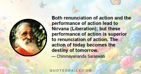 Both renunciation of action and the performance of action lead to Nirvana (Liberation); but these performance of action is superior to renunciation of action. The action of today becomes the destiny of tomorrow.