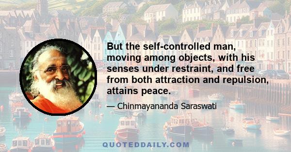 But the self-controlled man, moving among objects, with his senses under restraint, and free from both attraction and repulsion, attains peace.