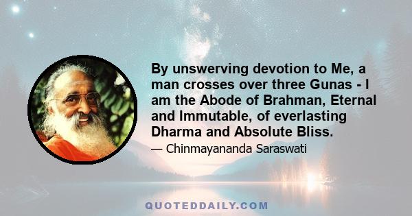 By unswerving devotion to Me, a man crosses over three Gunas - I am the Abode of Brahman, Eternal and Immutable, of everlasting Dharma and Absolute Bliss.