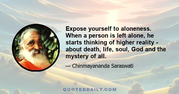 Expose yourself to aloneness. When a person is left alone, he starts thinking of higher reality - about death, life, soul, God and the mystery of all.