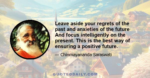 Leave aside your regrets of the past and anxieties of the future And focus intelligently on the present. This is the best way of ensuring a positive future.