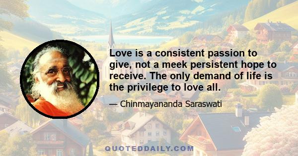 Love is a consistent passion to give, not a meek persistent hope to receive. The only demand of life is the privilege to love all.