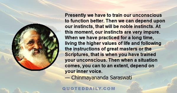 Presently we have to train our unconscious to function better. Then we can depend upon our instincts, that will be noble instincts. At this moment, our instincts are very impure. When we have practiced for a long time,