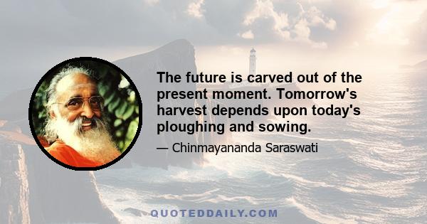 The future is carved out of the present moment. Tomorrow's harvest depends upon today's ploughing and sowing.