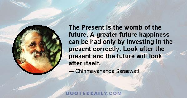 The Present is the womb of the future. A greater future happiness can be had only by investing in the present correctly. Look after the present and the future will look after itself.