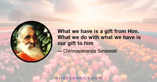 What we have is a gift from Him. What we do with what we have is our gift to him