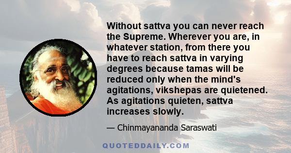 Without sattva you can never reach the Supreme. Wherever you are, in whatever station, from there you have to reach sattva in varying degrees because tamas will be reduced only when the mind's agitations, vikshepas are