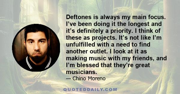 Deftones is always my main focus. I’ve been doing it the longest and it’s definitely a priority. I think of these as projects. It’s not like I’m unfulfilled with a need to find another outlet. I look at it as making