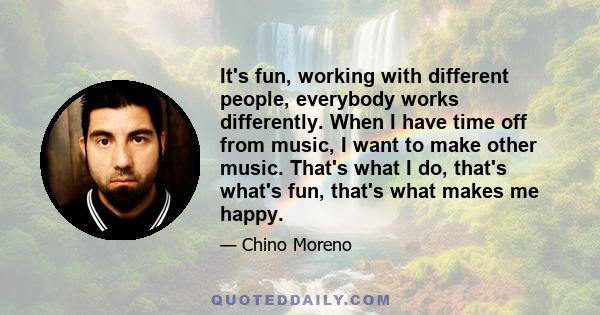 It's fun, working with different people, everybody works differently. When I have time off from music, I want to make other music. That's what I do, that's what's fun, that's what makes me happy.