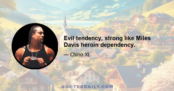 Evil tendency, strong like Miles Davis heroin dependency.