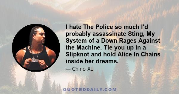 I hate The Police so much I'd probably assassinate Sting, My System of a Down Rages Against the Machine. Tie you up in a Slipknot and hold Alice In Chains inside her dreams.