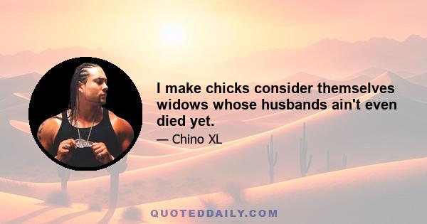 I make chicks consider themselves widows whose husbands ain't even died yet.