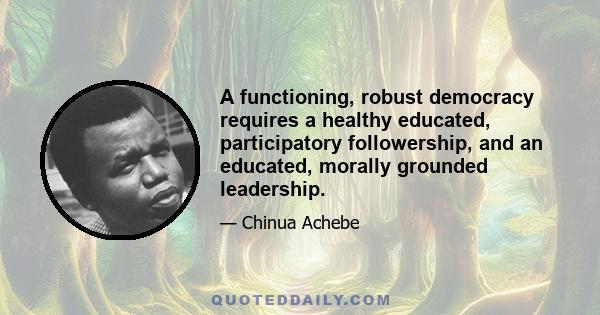 A functioning, robust democracy requires a healthy educated, participatory followership, and an educated, morally grounded leadership.