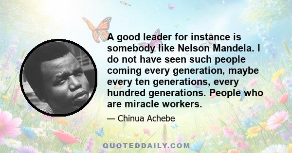 A good leader for instance is somebody like Nelson Mandela. I do not have seen such people coming every generation, maybe every ten generations, every hundred generations. People who are miracle workers.