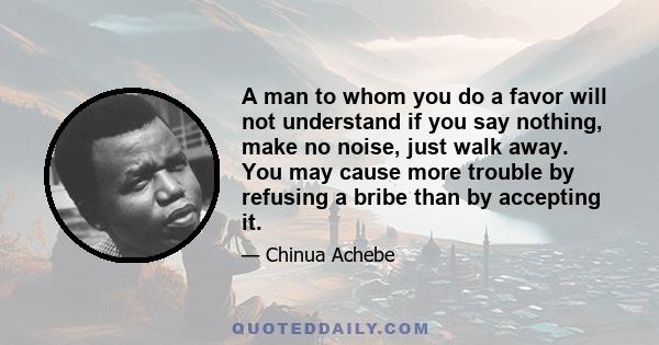 A man to whom you do a favor will not understand if you say nothing, make no noise, just walk away. You may cause more trouble by refusing a bribe than by accepting it.