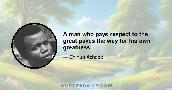 A man who pays respect to the great paves the way for his own greatness