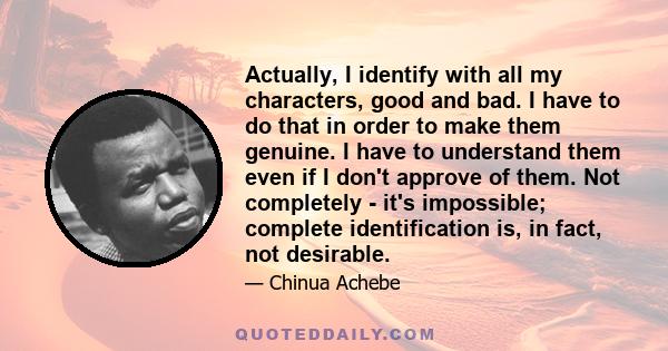 Actually, I identify with all my characters, good and bad. I have to do that in order to make them genuine. I have to understand them even if I don't approve of them. Not completely - it's impossible; complete