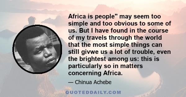 Africa is people may seem too simple and too obvious to some of us. But I have found in the course of my travels through the world that the most simple things can still givwe us a lot of trouble, even the brightest