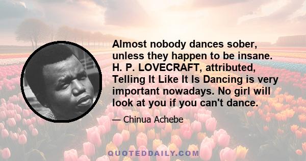 Almost nobody dances sober, unless they happen to be insane. H. P. LOVECRAFT, attributed, Telling It Like It Is Dancing is very important nowadays. No girl will look at you if you can't dance.