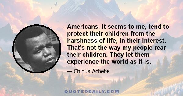 Americans, it seems to me, tend to protect their children from the harshness of life, in their interest. That's not the way my people rear their children. They let them experience the world as it is.