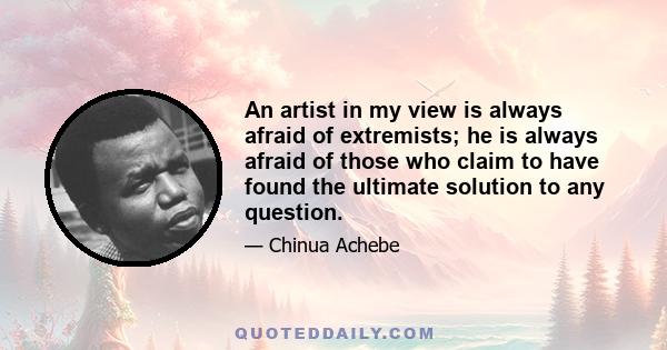 An artist in my view is always afraid of extremists; he is always afraid of those who claim to have found the ultimate solution to any question.