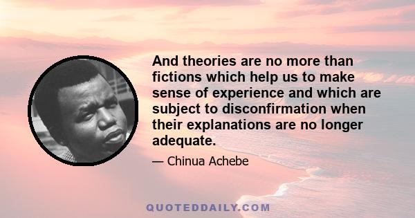 And theories are no more than fictions which help us to make sense of experience and which are subject to disconfirmation when their explanations are no longer adequate.