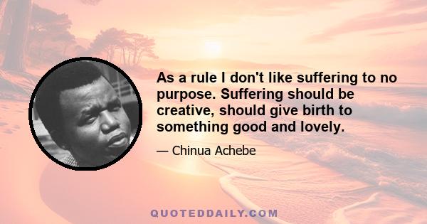 As a rule I don't like suffering to no purpose. Suffering should be creative, should give birth to something good and lovely.