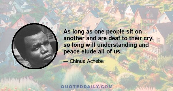 As long as one people sit on another and are deaf to their cry, so long will understanding and peace elude all of us.