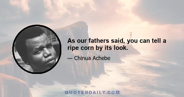 As our fathers said, you can tell a ripe corn by its look.