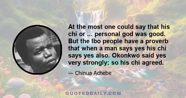 At the most one could say that his chi or ... personal god was good. But the Ibo people have a proverb that when a man says yes his chi says yes also. Okonkwo said yes very strongly; so his chi agreed.