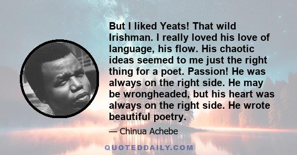 But I liked Yeats! That wild Irishman. I really loved his love of language, his flow. His chaotic ideas seemed to me just the right thing for a poet. Passion! He was always on the right side. He may be wrongheaded, but