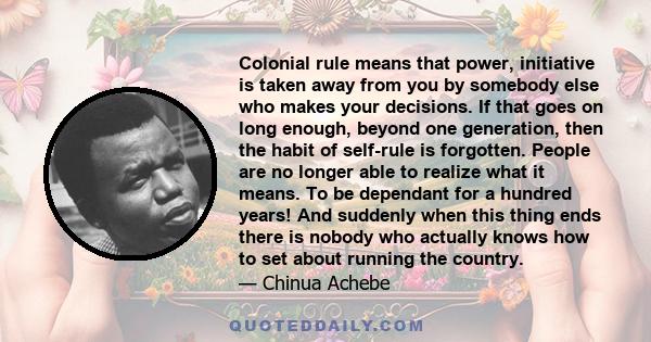 Colonial rule means that power, initiative is taken away from you by somebody else who makes your decisions. If that goes on long enough, beyond one generation, then the habit of self-rule is forgotten. People are no