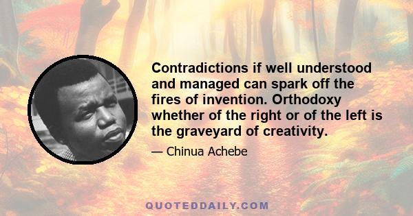 Contradictions if well understood and managed can spark off the fires of invention. Orthodoxy whether of the right or of the left is the graveyard of creativity.