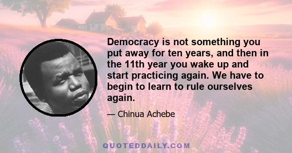 Democracy is not something you put away for ten years, and then in the 11th year you wake up and start practicing again. We have to begin to learn to rule ourselves again.