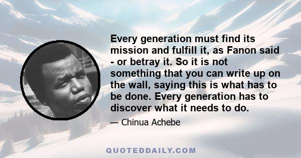 Every generation must find its mission and fulfill it, as Fanon said - or betray it. So it is not something that you can write up on the wall, saying this is what has to be done. Every generation has to discover what it 