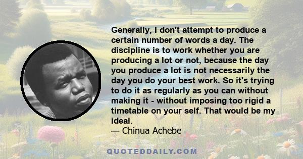 Generally, I don't attempt to produce a certain number of words a day. The discipline is to work whether you are producing a lot or not, because the day you produce a lot is not necessarily the day you do your best