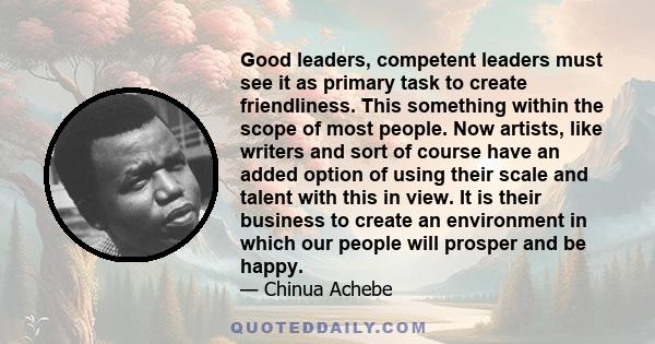 Good leaders, competent leaders must see it as primary task to create friendliness. This something within the scope of most people. Now artists, like writers and sort of course have an added option of using their scale