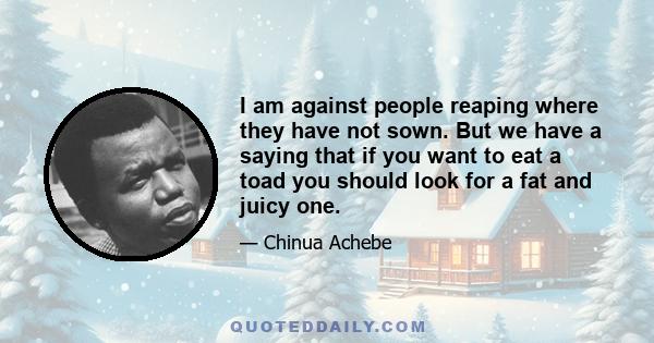 I am against people reaping where they have not sown. But we have a saying that if you want to eat a toad you should look for a fat and juicy one.