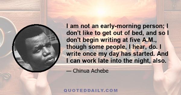 I am not an early-morning person; I don't like to get out of bed, and so I don't begin writing at five A.M., though some people, I hear, do. I write once my day has started. And I can work late into the night, also.