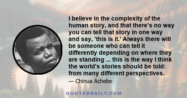 I believe in the complexity of the human story, and that there's no way you can tell that story in one way and say, 'this is it.' Always there will be someone who can tell it differently depending on where they are