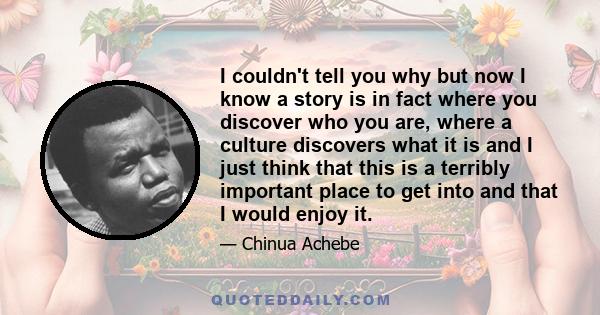 I couldn't tell you why but now I know a story is in fact where you discover who you are, where a culture discovers what it is and I just think that this is a terribly important place to get into and that I would enjoy