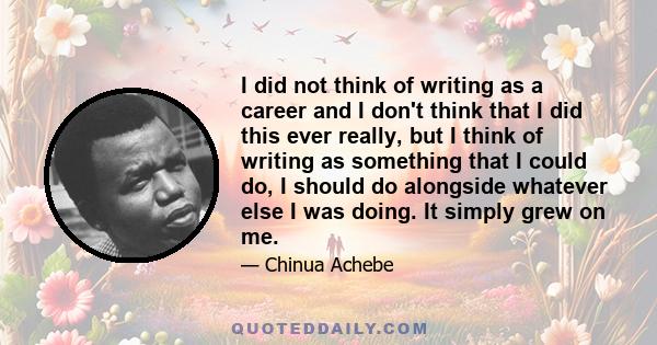 I did not think of writing as a career and I don't think that I did this ever really, but I think of writing as something that I could do, I should do alongside whatever else I was doing. It simply grew on me.