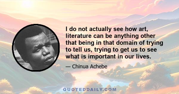 I do not actually see how art, literature can be anything other that being in that domain of trying to tell us, trying to get us to see what is important in our lives.